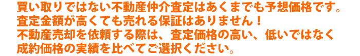 買い取りではない不動産仲介査定はあくまでも予想価格です。査定金額が高くても売れる保証はありません!不動産売却を依頼する際は、査定価格の高い、低いではなく成約価格の実績を比べてご選択ください。