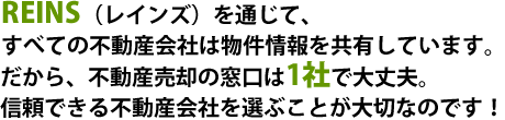 REIN(レインズ)を通じて、すべての不動産会社は物件情報を共有しています。だから、不動産売却の窓口は1社で大丈夫。信頼できる不動産会社を選ぶことが大切なのです!